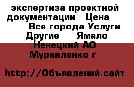 экспертиза проектной документации › Цена ­ 10 000 - Все города Услуги » Другие   . Ямало-Ненецкий АО,Муравленко г.